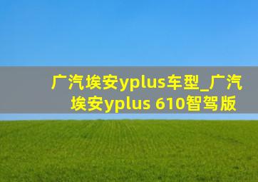 广汽埃安yplus车型_广汽埃安yplus 610智驾版